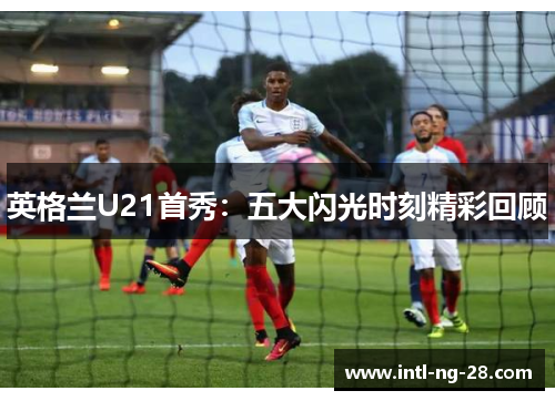 英格兰U21首秀:五大闪光时刻精彩回顾