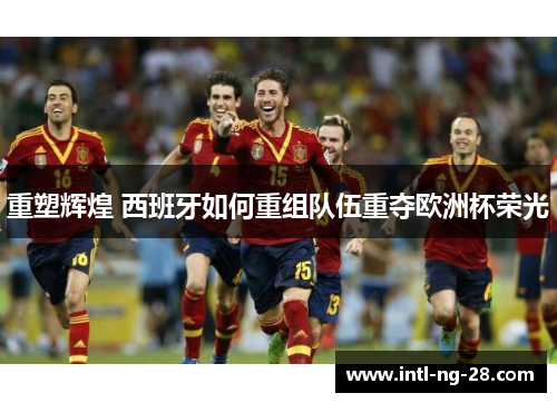 重塑辉煌 西班牙如何重组队伍重夺欧洲杯荣光