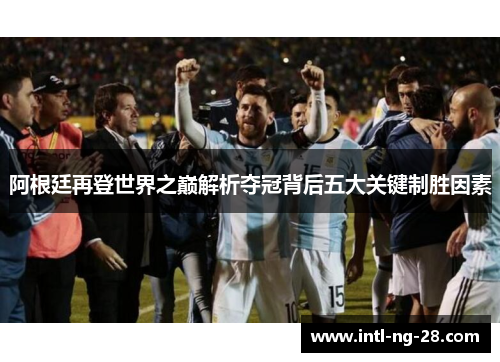 阿根廷再登世界之巅解析夺冠背后五大关键制胜因素