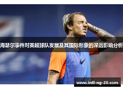 海瑟尔事件对英超球队发展及其国际形象的深远影响分析 海瑟尔事件对英超球队发展及其国际形象的深远影响分析
