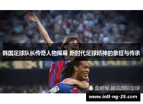 韩国足球队长传奇人物揭幕 新时代足球精神的象征与传承