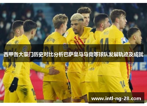 西甲各大豪门历史对比分析巴萨皇马马竞等球队发展轨迹及成就