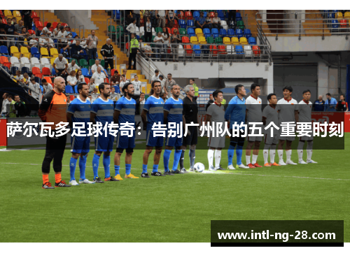 萨尔瓦多足球传奇：告别广州队的五个重要时刻