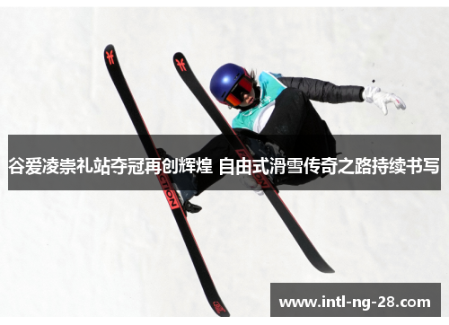谷爱凌崇礼站夺冠再创辉煌 自由式滑雪传奇之路持续书写