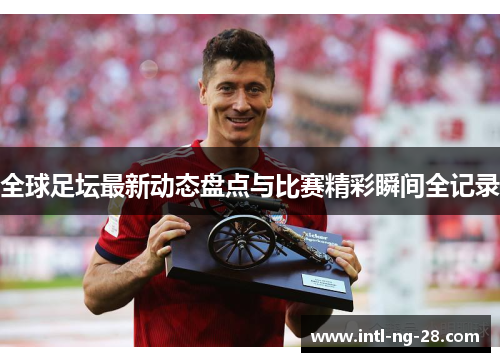 全球足坛最新动态盘点与比赛精彩瞬间全记录