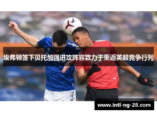 埃弗顿签下贝托加强进攻阵容致力于重返英超竞争行列