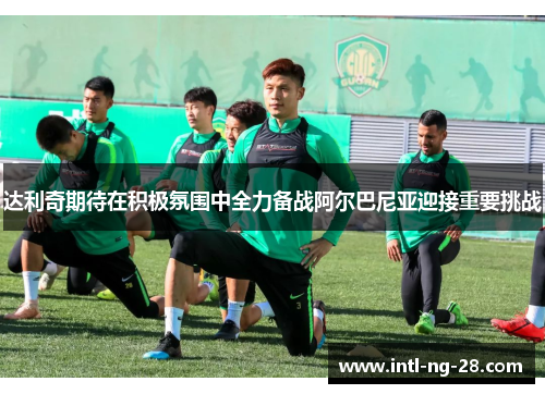 达利奇期待在积极氛围中全力备战阿尔巴尼亚迎接重要挑战