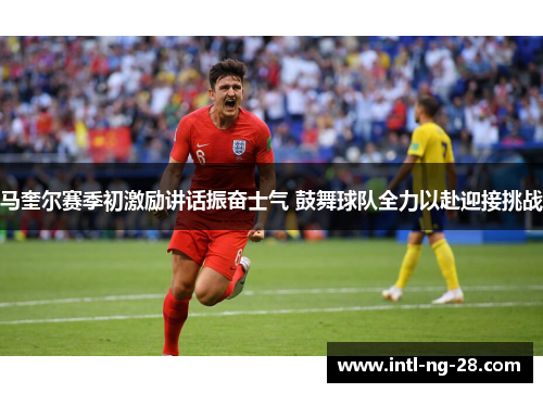 马奎尔赛季初激励讲话振奋士气 鼓舞球队全力以赴迎接挑战
