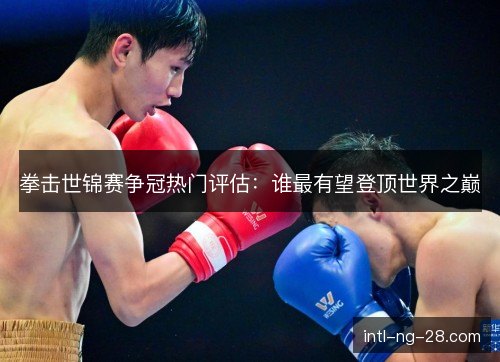 拳击世锦赛争冠热门评估:谁最有望登顶世界之巅 拳击世锦赛争冠热门评估:谁最有望登顶世界之巅